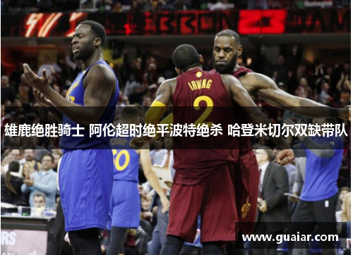 雄鹿绝胜骑士 阿伦超时绝平波特绝杀 哈登米切尔双缺带队